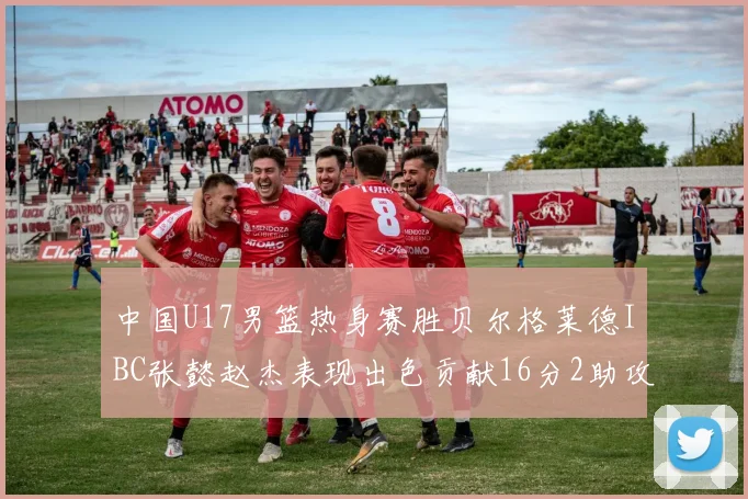 中国U17男篮热身赛胜贝尔格莱德IBC张懿赵杰表现出色贡献16分2助攻2抢断