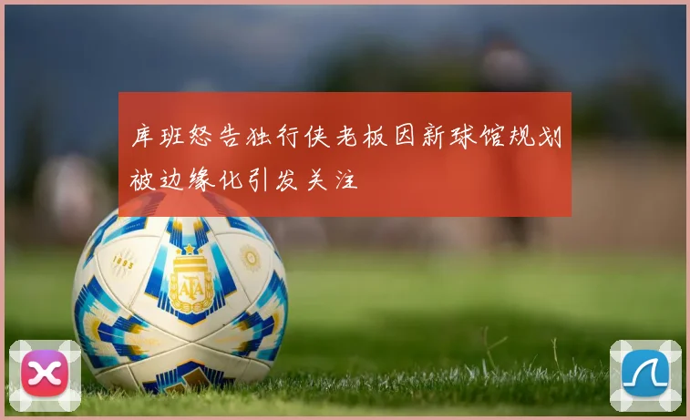 库班怒告独行侠老板因新球馆规划被边缘化引发关注