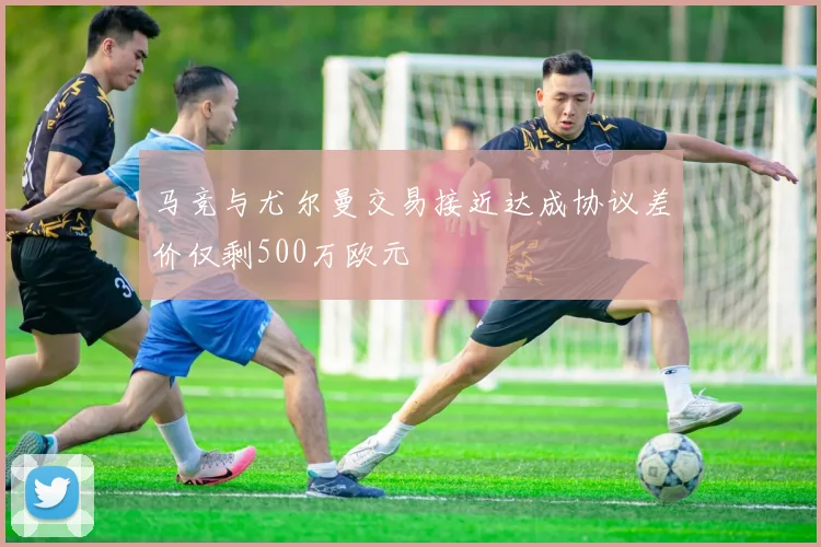 马竞与尤尔曼交易接近达成协议差价仅剩500万欧元