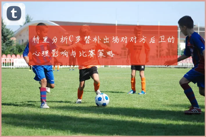 特里分析C罗替补出场对对方后卫的心理影响与比赛策略