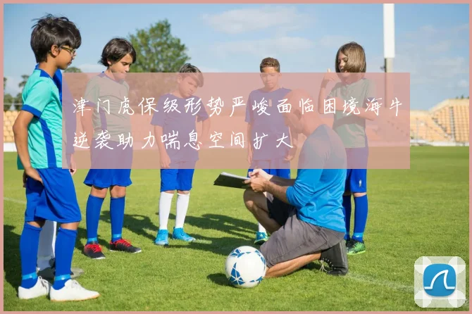 津门虎保级形势严峻面临困境海牛逆袭助力喘息空间扩大