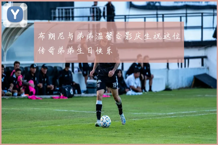布朗尼与弟弟温馨合影庆生祝这位传奇弟弟生日快乐