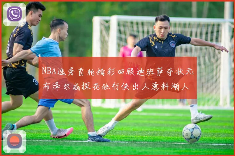 NBA选秀首轮精彩回顾迪班萨夺状元布泽尔成探花独行侠出人意料湖人选中潜力新星