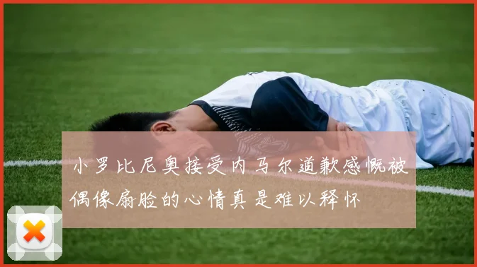 小罗比尼奥接受内马尔道歉感慨被偶像扇脸的心情真是难以释怀