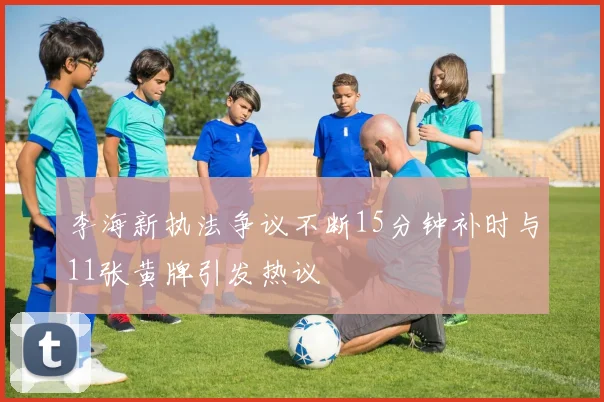 李海新执法争议不断15分钟补时与11张黄牌引发热议