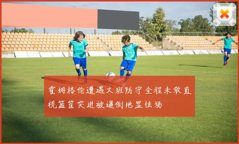 霍姆格伦遭遇文班防守全程未敢直视篮筐突进被逼倒地显怯场