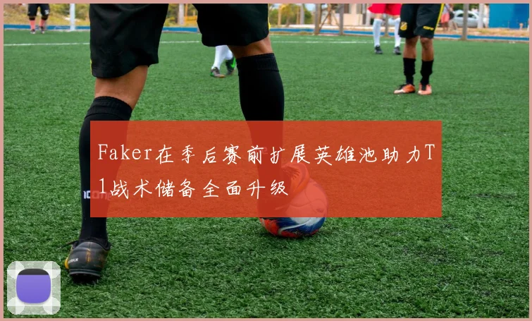 Faker在季后赛前扩展英雄池助力T1战术储备全面升级