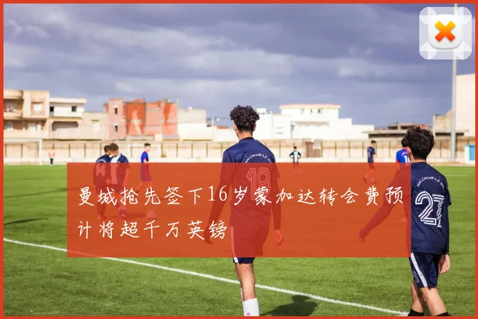 曼城抢先签下16岁蒙加达转会费预计将超千万英镑
