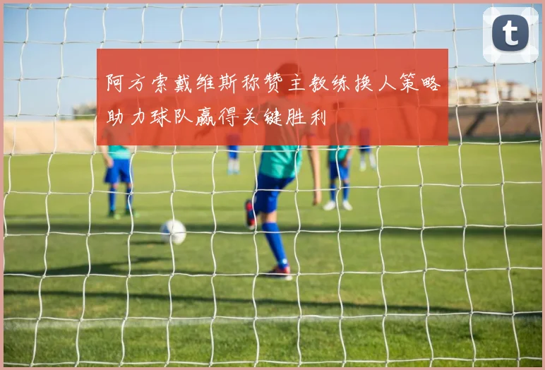 阿方索戴维斯称赞主教练换人策略助力球队赢得关键胜利
