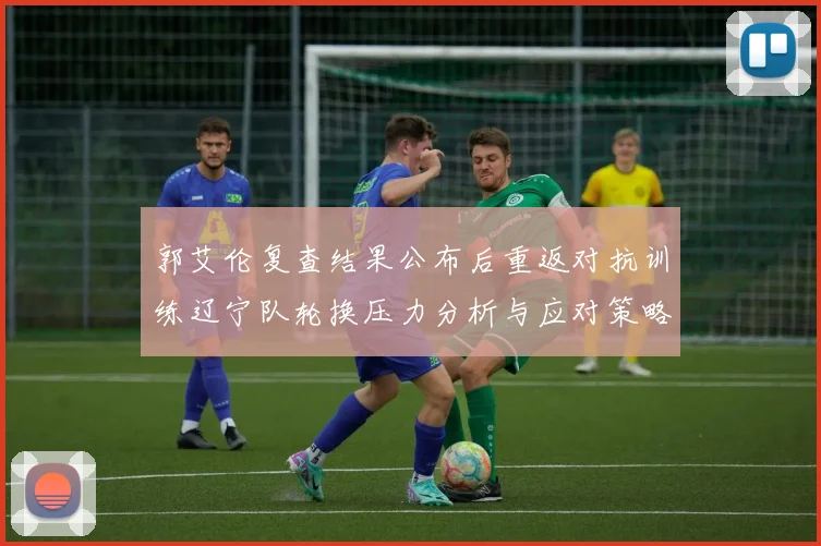 郭艾伦复查结果公布后重返对抗训练辽宁队轮换压力分析与应对策略
