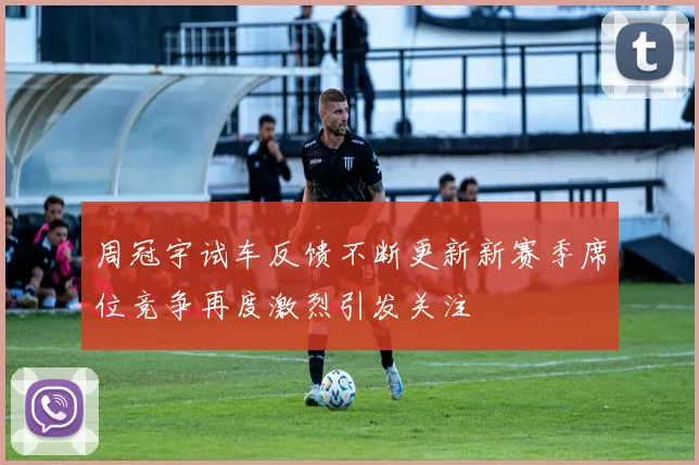 周冠宇试车反馈不断更新新赛季席位竞争再度激烈引发关注