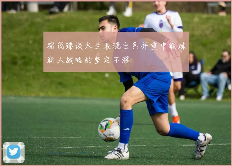 宿茂臻谈木兰表现出色并重申锻炼新人战略的坚定不移