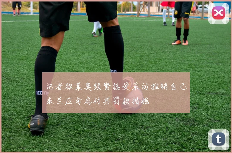 记者称莱奥频繁接受采访推销自己米兰应考虑对其罚款措施
