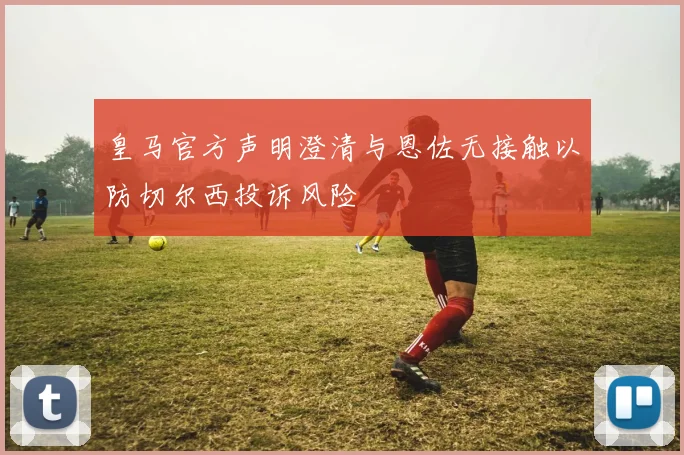皇马官方声明澄清与恩佐无接触以防切尔西投诉风险