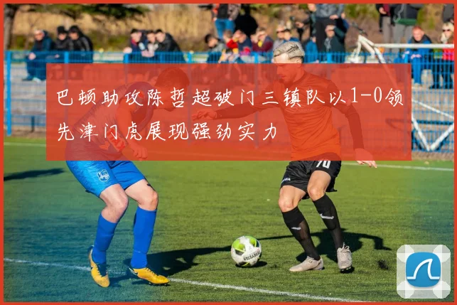 巴顿助攻陈哲超破门三镇队以1-0领先津门虎展现强劲实力