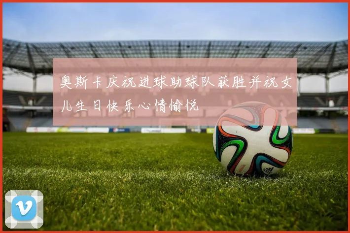 奥斯卡庆祝进球助球队获胜并祝女儿生日快乐心情愉悦