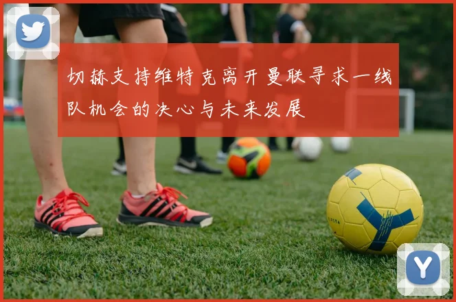 切赫支持维特克离开曼联寻求一线队机会的决心与未来发展