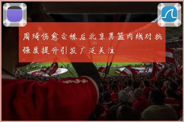 周琦伤愈合练后北京男篮内线对抗强度提升引发广泛关注