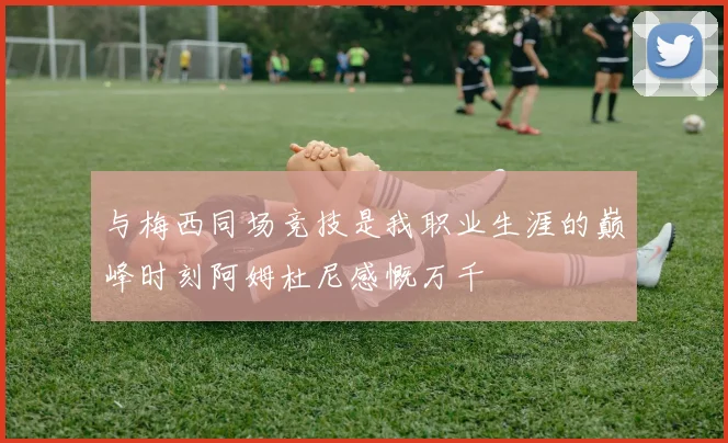 与梅西同场竞技是我职业生涯的巅峰时刻阿姆杜尼感慨万千