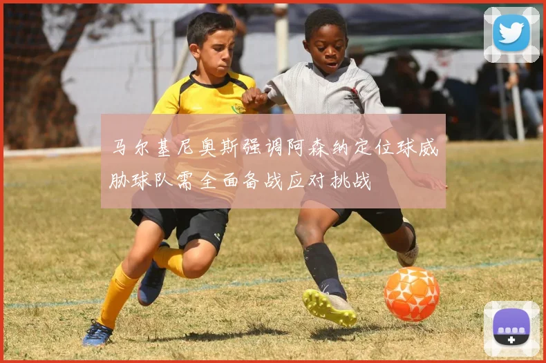 马尔基尼奥斯强调阿森纳定位球威胁球队需全面备战应对挑战