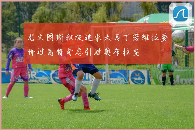 尤文图斯积极追求大马丁若维拉要价过高将考虑引进奥布拉克