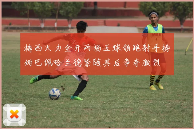 梅西火力全开两场五球领跑射手榜姆巴佩哈兰德紧随其后争夺激烈