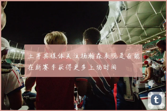 土耳其媒体关注杨瀚森表现是否能在新赛季获得更多上场时间