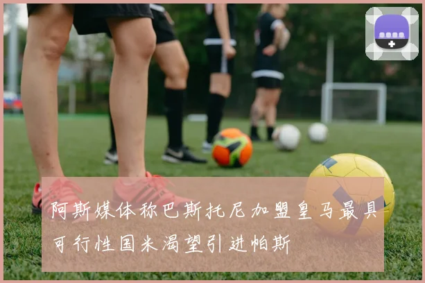 阿斯媒体称巴斯托尼加盟皇马最具可行性国米渴望引进帕斯