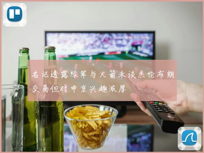 名记透露绿军与火箭未谈杰伦布朗交易但对申京兴趣浓厚