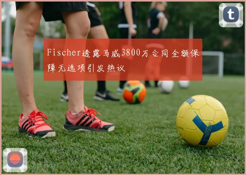 Fischer透露马威3800万合同全额保障无选项引发热议